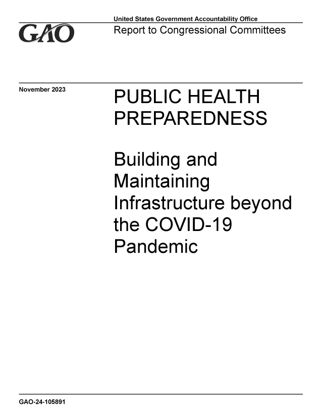 handle is hein.gao/gaopja0001 and id is 1 raw text is: United States Government Accountability Office
Report to Congressional Committees


November 2023


PUBLIC HEALTH
PREPAREDNESS

Building   and
Maintaining


I


nfrastructure   beyond


the  COVID-19
Pandemic


GAO-24-105891


