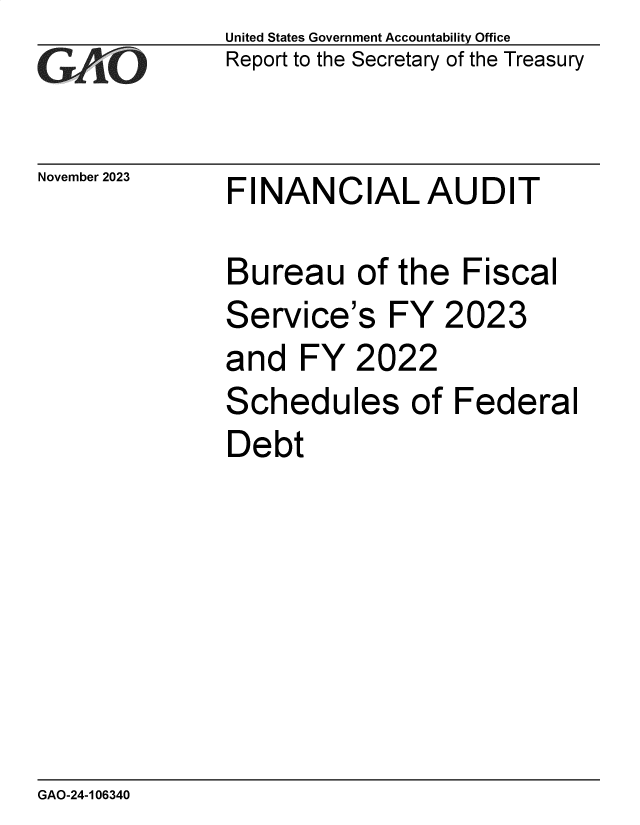 handle is hein.gao/gaopjh0001 and id is 1 raw text is: United States Government Accountability Office
Report to the Secretary of the Treasury


November 2023


FINANCIAL AUDIT


Bureau of the Fiscal
Service's FY 2023
and   FY  2022
Schedules of Federal
Debt


GAO-24-106340


