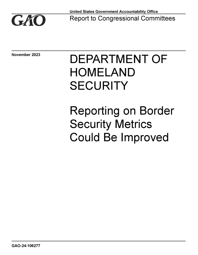 handle is hein.gao/gaopjn0001 and id is 1 raw text is: United States Government Accountability Office
Report to Congressional Committees


November 2023


DEPARTMENT OF
HOMELAND
SECURITY

Reporting on Border
Security   Metrics
Could   Be  Improved


GAO-24-106277


