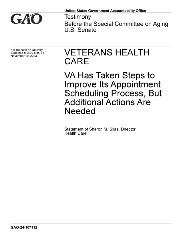 handle is hein.gao/gaopjo0001 and id is 1 raw text is: United States Government Accountability Office
Testimony
Before the Special Committee on Aging,
U.S. Senate


For Release on Delivery
Expected at 2:00 p.m. ET
November 10, 2023


VETERANS HEALTH
CARE

VA   Has  Taken Steps to
Improve Its Appointment
Scheduling Process, But
Additional   Actions Are
Needed

Statement of Sharon M. Silas, Director,
Health Care


GAO-24-107112


