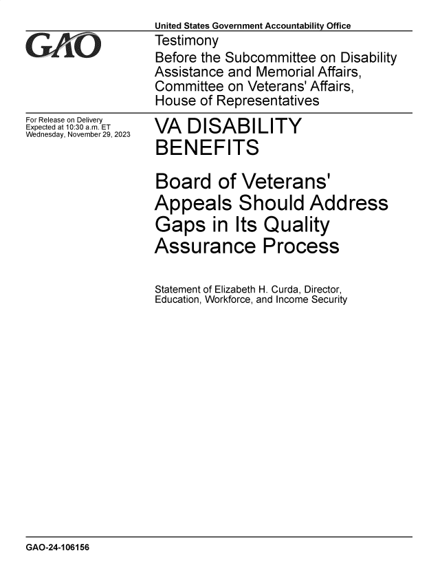 handle is hein.gao/gaopne0001 and id is 1 raw text is: 
For Release on Delivery
Expected at 10:30 am. ET
Wednesday, November 29, 2023


VA   DISABILITY
BENEFITS


Board of Veterans'
Appeals Should Address
Gaps in Its Quality
Assurance Process

Statement of Elizabeth H. Curda, Director,
Education, Workforce, and Income Security


GAO-24-106156


United States Government Accountability Office
Testimony
Before the Subcommittee  on Disability
Assistance and Memorial Affairs,
Committee  on Veterans' Affairs,
House  of Representatives



