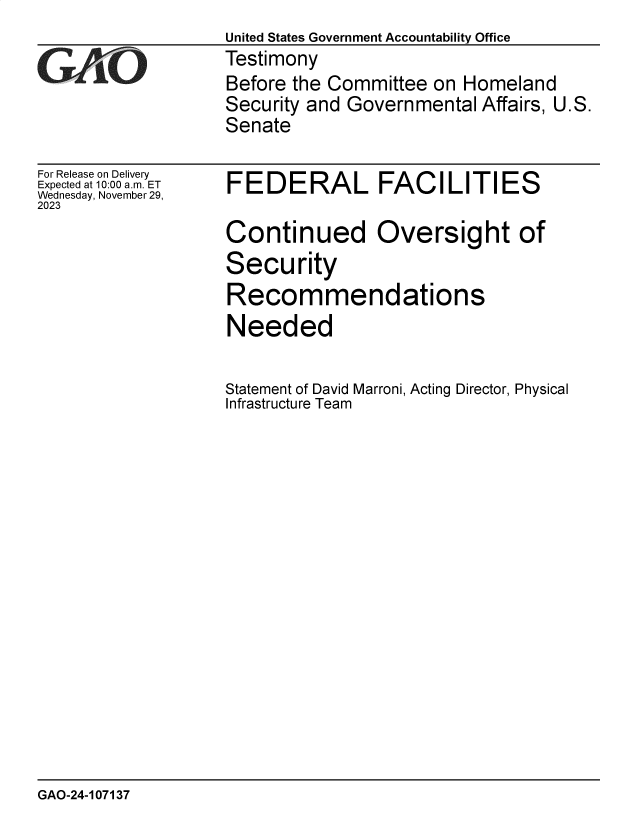 handle is hein.gao/gaopng0001 and id is 1 raw text is: United States Government Accountability Office
Testimony
Before the Committee  on Homeland
Security and Governmental  Affairs, U.S.
Senate


For Release on Delivery
Expected at 10:00 am. ET
Wednesday, November 29,
2023


FEDERAL FACILITIES

Continued Oversight of
Security
Recommendations
Needed

Statement of David Marroni, Acting Director, Physical
Infrastructure Team


GAO-24-107137


