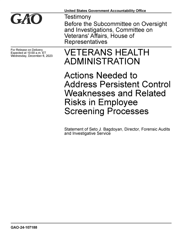 handle is hein.gao/gaopoe0001 and id is 1 raw text is: 
For Release on Delivery
Expected at 10:00 am. ET
Wednesday, December 6, 2023


VETERANS HEALTH
ADMINISTRATION

Actions Needed to
Address Persistent Control
Weaknesses and Related
Risks   in  Employee
Screening Processes

Statement of Seto J. Bagdoyan, Director, Forensic Audits
and Investigative Service


GAO-24-107188


United States Government Accountability Office
Testimony
Before the Subcommittee on Oversight
and Investigations, Committee on
Veterans' Affairs, House of
Representatives


