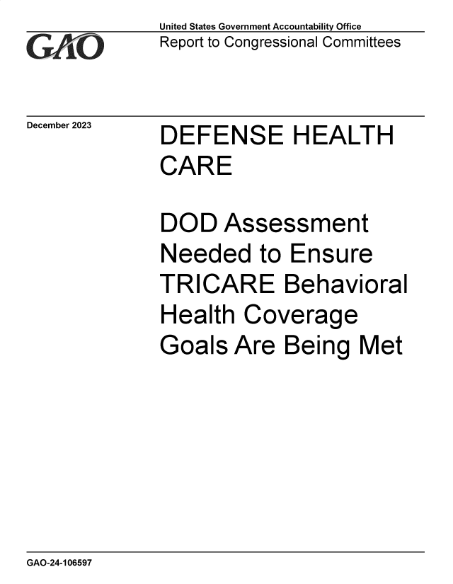 handle is hein.gao/gaopqi0001 and id is 1 raw text is: United States Government Accountability Office
Report to Congressional Committees


December 2023


DEFENSE HEALTH
CARE

DOD   Assessment
Needed to Ensure
TRICARE Behavioral
Health  Coverage
Goals  Are  Being   Met


GAO-24-106597


