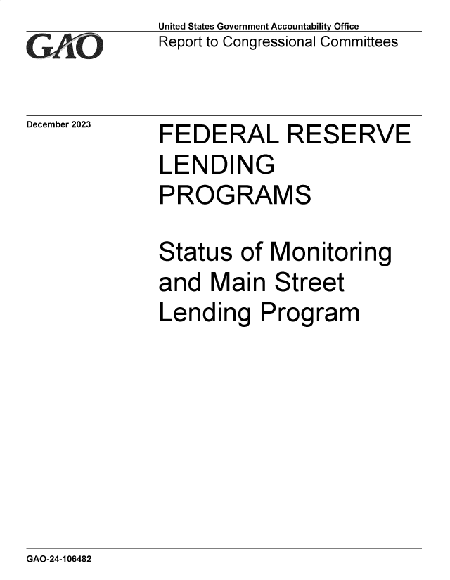handle is hein.gao/gaopqu0001 and id is 1 raw text is: 
GA~~


December 2023


United States Government Accountability Office
Report to Congressional Committees


FEDERAL RESERVE
LENDING
PROGRAMS

Status  of  Monitoring
and  Main   Street
Lending Program


GAO-24-106482


