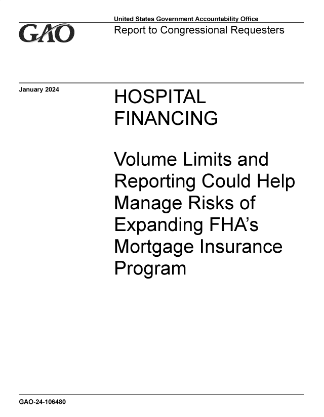 handle is hein.gao/gaoptu0001 and id is 1 raw text is: 
GAO


January 2024


United States Government Accountability Office
Report to Congressional Requesters


HOSPITAL
FINANCING


Volume Limits and
Reporting   Could   Help
Manage Risks of
Expanding FHA's
Mortgage Insurance
Program


GAO-24-106480



