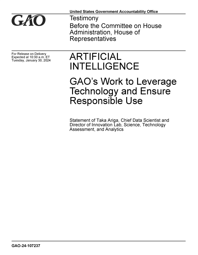 handle is hein.gao/gaopug0001 and id is 1 raw text is: United States Government Accountability Office
Testimony
Before the Committee  on House
Administration, House of
Representatives


For Release on Delivery
Expected at 10:30 am. ET
Tuesday, January 30, 2024


ARTIFICIAL
INTELLIGENCE


GAO's Work to Leverage
Technology and Ensure
Responsible Use

Statement of Taka Ariga, Chief Data Scientist and
Director of Innovation Lab, Science, Technology
Assessment, and Analytics


GAO-24-107237



