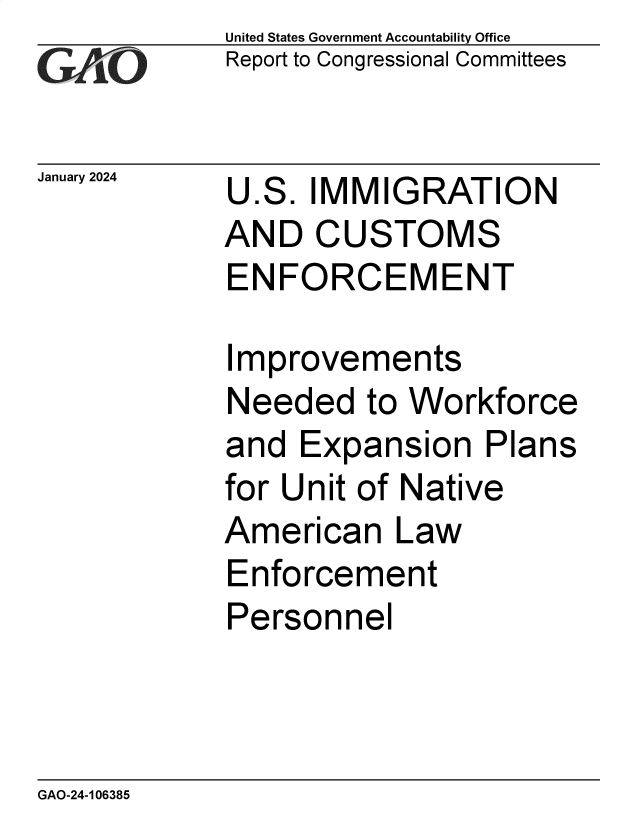 handle is hein.gao/gaopum0001 and id is 1 raw text is: United States Government Accountability Office
Report to Congressional Committees


January 2024


U.S.  IMMIGRATION
AND   CUSTOMS
ENFORCEMENT


Improvements
Needed   to Workforce
and  Expansion   Plans
for Unit of Native
American   Law
Enforcement
Personnel


GAO-24-106385


