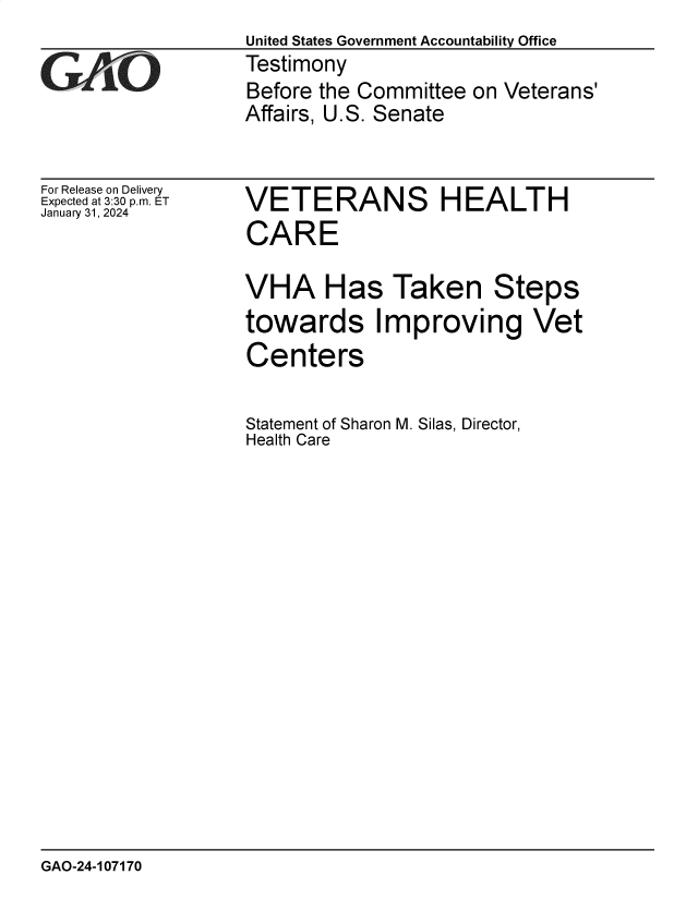 handle is hein.gao/gaopuq0001 and id is 1 raw text is: United States Government Accountability Office
Testimony
Before the Committee on Veterans'
Affairs, U.S. Senate


For Release on Delivery
Expected at 3:30 p.m. ET
January 31, 2024


VETERANS HEALTH
CARE

VHA Has Taken Steps
towards Improving Vet
Centers

Statement of Sharon M. Silas, Director,
Health Care


GAO-24-107170


