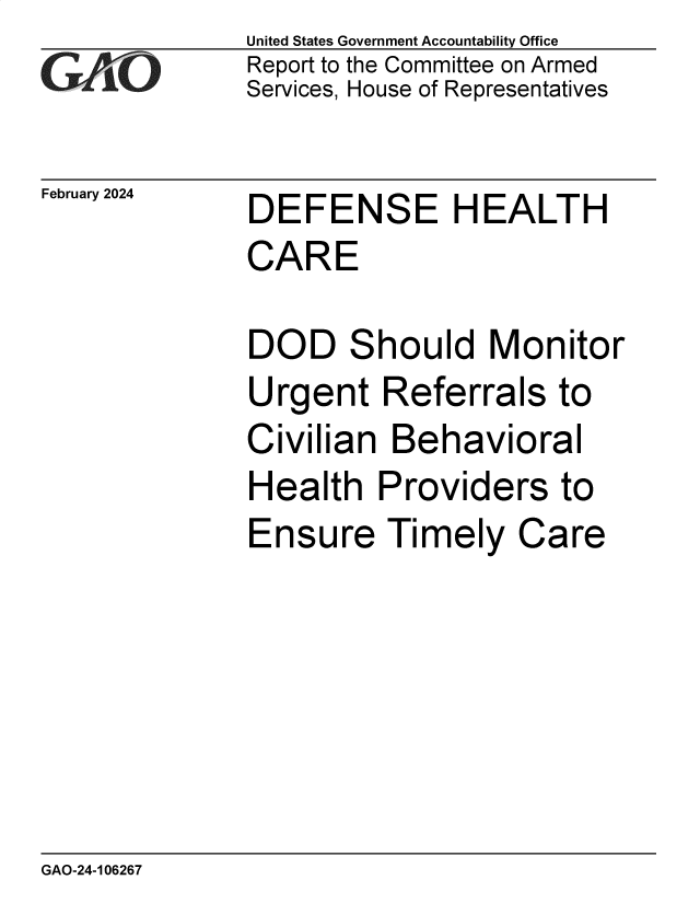 handle is hein.gao/gaopvf0001 and id is 1 raw text is: United States Government Accountability Office
Report to the Committee on Armed
Services, House of Representatives


February 2024


DEFENSE HEALTH
CARE


DOD Should Monitor
Urgent   Referrals to
Civilian  Behavioral
Health   Providers to
Ensure Timely Care


GAO-24-106267


-77


