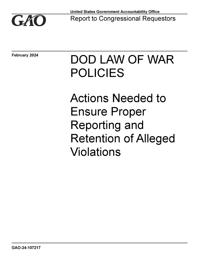 handle is hein.gao/gaopwg0001 and id is 1 raw text is: United States Government Accountability Office
Report to Congressional Requestors


February 2024


DOD LAW OF WAR
POLICIES


Actions   Needed to
Ensure Proper
Reporting and
Retention of Alleged
Violations


GAO-24-107217


