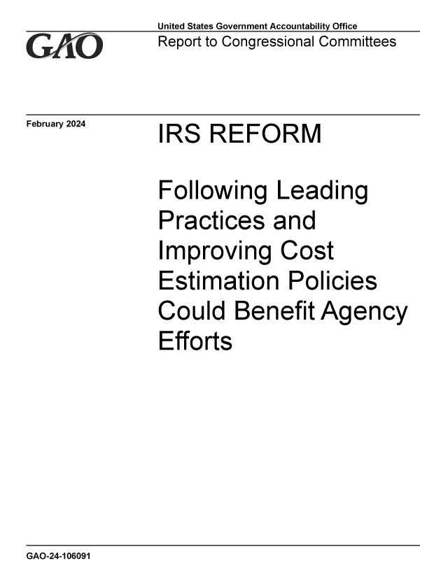 handle is hein.gao/gaopwn0001 and id is 1 raw text is:               United States Government Accountability Office
              Report to Congressional Committees


February 2024  IRS  REFORM

               Following Leading
               Practices   and
               Improving Cost
               Estimation Policies
               Could   Benefit  Agency
               Efforts


GAO-24-106091


