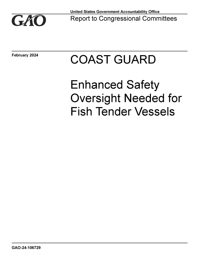 handle is hein.gao/gaopxg0001 and id is 1 raw text is: United States Government Accountability Office
Report to Congressional Committees


February 2024


COAST GUARD


Enhanced Safety
Oversight Needed for
Fish  Tender Vessels


GAO-24-106729



