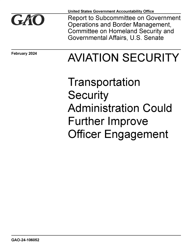 handle is hein.gao/gaopxz0001 and id is 1 raw text is: United States Government Accountability Office
Report to Subcommittee on Government
Operations and Border Management,
Committee on Homeland Security and
Governmental Affairs, U.S. Senate


February 2024


AVIATION SECURITY


Transportation


Secu


rity


Administration Could
Further Improve
Officer   Engagement


GAO-24-106052


