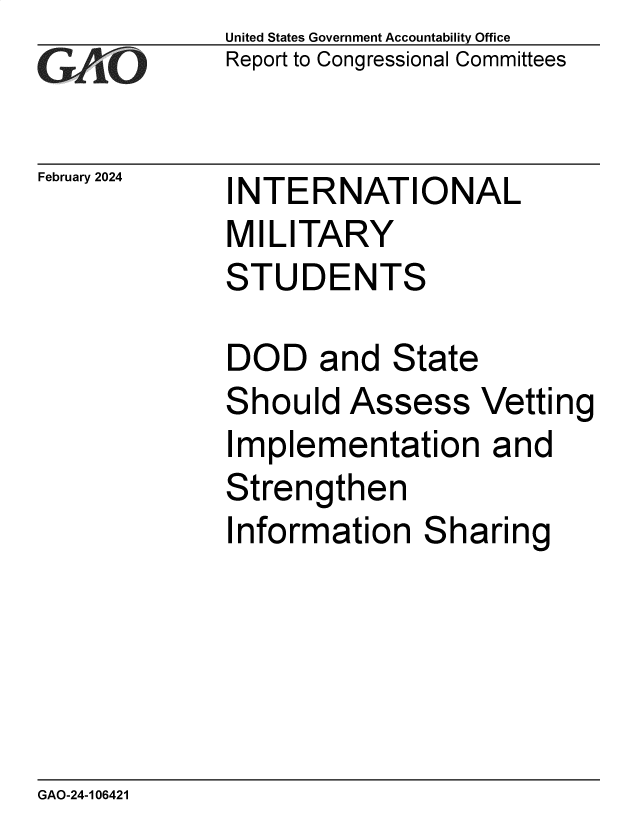 handle is hein.gao/gaopyn0001 and id is 1 raw text is: United States Government Accountability Office
Report to Congressional Committees


February 2024


INTERNATIONAL
MILITARY
STUDENTS


DOD and State
Should   Assess   Vetting
Implementation and
Strengthen
Information   Sharing


GAO-24-106421


-77


