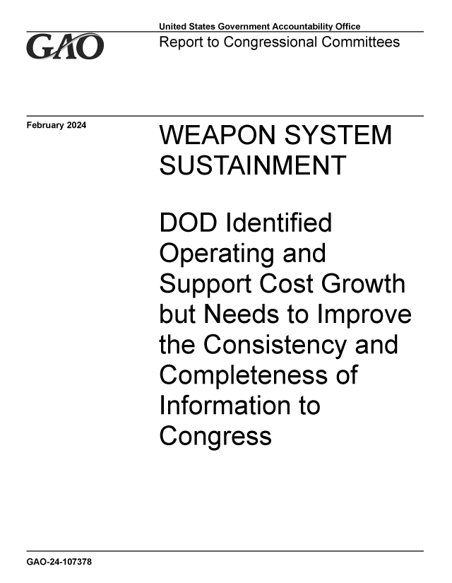 handle is hein.gao/gaopyp0001 and id is 1 raw text is: United States Government Accountability Office
Report to Congressional Committees


February 2024


WEAPON SYSTEM
SUSTAINMENT


DOD   Identified
Operating   and
Support   Cost Growth
but Needs   to Improve
the Consistency and
Completeness of
Information  to
Congress


GAO-24-107378


