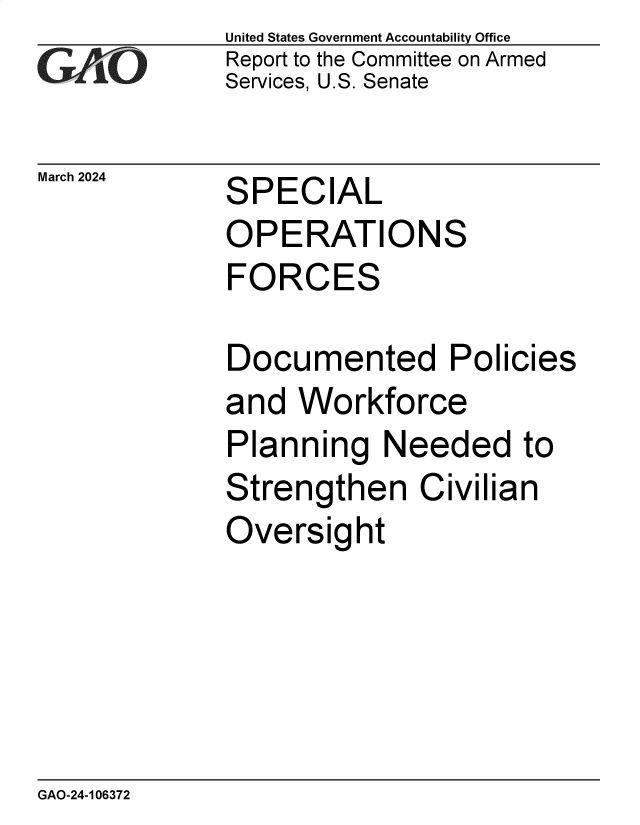 handle is hein.gao/gaopyy0001 and id is 1 raw text is: United States Government Accountability Office
Report to the Committee on Armed
Services, U.S. Senate


March 2024


SPECIAL


OPERATIONS
FORCES


Documented Poli


cies


and  Workforce
Planning   Needed to
Strengthen Civilian
Oversight


GAO-24-106372


