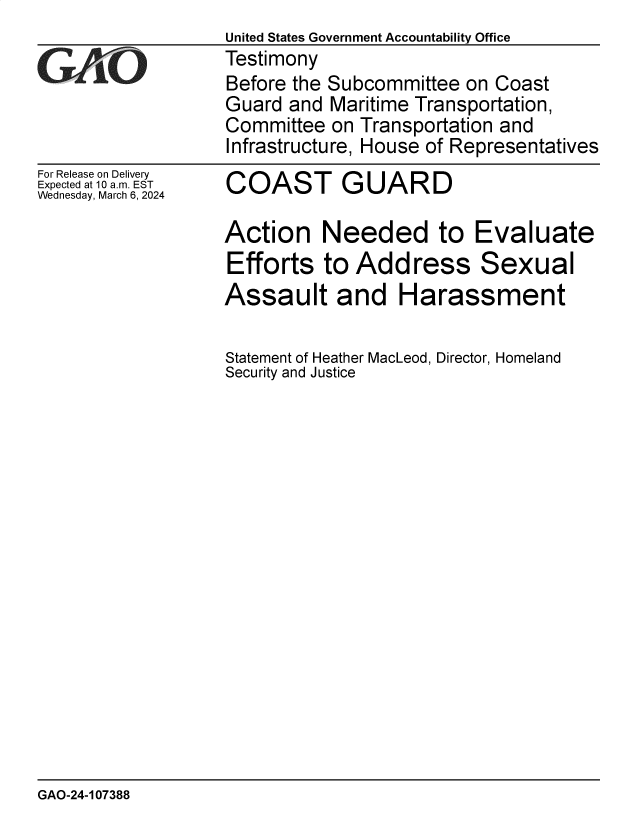 handle is hein.gao/gaopze0001 and id is 1 raw text is: 
For Release on Delivery
Expected at 10 am. EST
Wednesday, March 6, 2024


COAST GUARD


Action Needed to Evaluate
Efforts   to Address Sexual
Assault and Harassment

Statement of Heather MacLeod, Director, Homeland
Security and Justice


GAO-24-107388


United States Government Accountability Office
Testimony
Before the Subcommittee  on Coast
Guard  and Maritime Transportation,
Committee  on Transportation and
Infrastructure, House of Representatives


