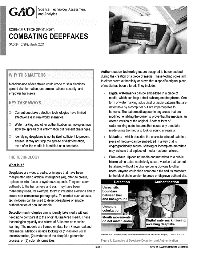 handle is hein.gao/gaopzo0001 and id is 1 raw text is: 
                    Science, Technology  Assessment,
                    and  Analytics



SCIENCE   & TECH   SPOTLIGHT:

COMBATING DEEPFAKES
GAO-24-107292, March, 2024


Malicious use of deepfakes could erode trust in elections,
spread disinformation, undermine national security, and
empower  harassers.




    Current deepfake detection technologies have limited
    effectiveness in real-world scenarios.

    Watermarking  and other authentication technologies may
    slow the spread of disinformation but present challenges.

 )  Identifying deepfakes is not by itself sufficient to prevent
    abuses. It may not stop the spread of disinformation,
    even after the media is identified as a deepfake.




What  is it?

Deepfakes  are videos, audio, or images that have been
manipulated using artificial intelligence (AI), often to create,
replace, or alter faces or synthesize speech. They can seem
authentic to the human eye and ear. They have been
maliciously used, for example, to try to influence elections and to
create non-consensual pornography. To combat such abuses,
technologies can be used to detect deepfakes or enable
authentication of genuine media.

Detection technologies  aim to identify fake media without
needing to compare it to the original, unaltered media. These
technologies typically use a form of Al known as machine
learning. The models are trained on data from known real and
fake media. Methods include looking for (1) facial or vocal
inconsistencies, (2) evidence of the deepfake generation
process, or (3) color abnormalities.


Authentication technologies  are designed to be embedded
during the creation of a piece of media. These technologies aim
to either prove authenticity or prove that a specific original piece
of media has been altered. They include:

      Digital watermarks can be embedded  in a piece of
      media, which can help detect subsequent deepfakes. One
      form of watermarking adds pixel or audio patterns that are
      detectable by a computer but are imperceptible to
      humans. The  patterns disappear in any areas that are
      modified, enabling the owner to prove that the media is an
      altered version of the original. Another form of
      watermarking adds features that cause any deepfake
      made  using the media to look or sound unrealistic.
      Metadata-which   describe the characteristics of data in a
      piece of media-can be embedded   in a way that is
      cryptographically secure. Missing or incomplete metadata
      may indicate that a piece of media has been altered.
      Blockchain. Uploading media and metadata  to a public
      blockchain creates a relatively secure version that cannot
      be altered without the change being obvious to other
      users. Anyone could then compare a file and its metadata
      to the blockchain version to prove or disprove authenticity.


Sources; GAG analysis (data); let a  r~anch esnet'rtoc ad obe -om (images). IGAO-24-107292


GAO-24-107292 Combating Deepfakes


Page 1


