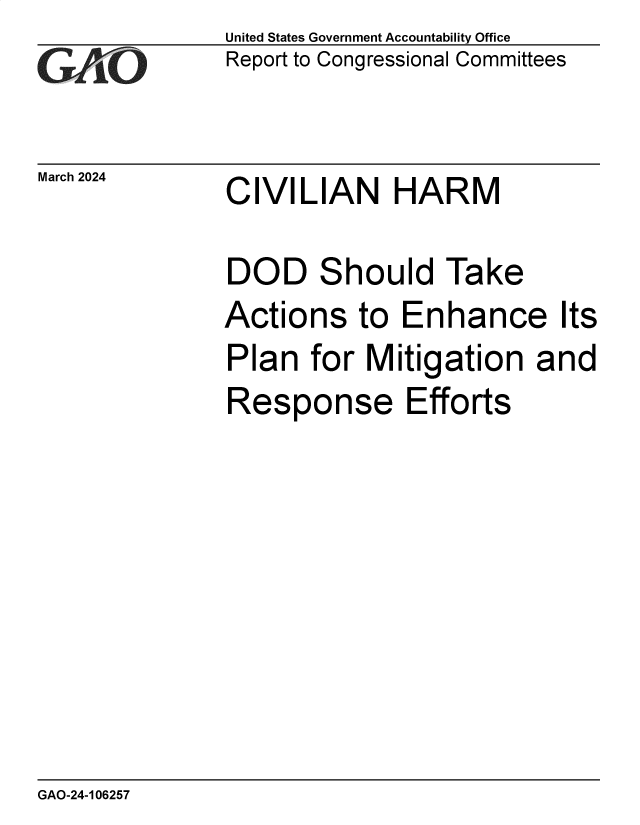 handle is hein.gao/gaoqah0001 and id is 1 raw text is: United States Government Accountability Office
Report to Congressional Committees


March 2024


CIVILIAN HARM


DOD Should Take
Actions to Enhance Its
Plan   for Mitigation and
Response Efforts


GAO-24-106257


