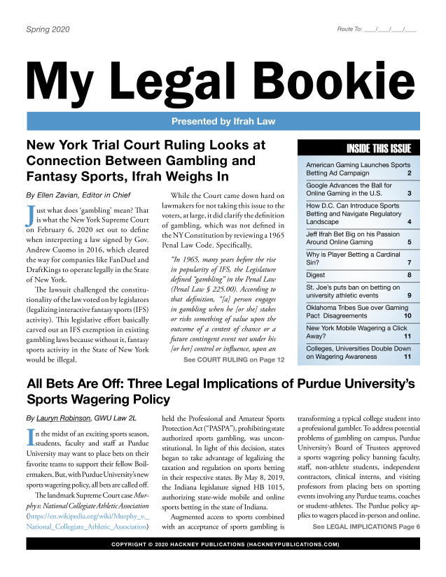handle is hein.hackboth/mlglbke2020 and id is 1 raw text is: 


a2prii33q 2020


My Legal Bookie


New York Trial Court Ruling Looks at

Connection Between Gambling and

Fantasy Sports, Ifrah Weighs In


By Ellen Zavian, Editor in Chief

\  ust what does 'gambling' mean? That
   is what the New York Supreme Court
on February 6, 2020 set out to define
when interpreting a law signed by Gov.
Andrew Cuomo  in 2016, which cleared
the way for companies like FanDuel and
DraftKings to operate legally in the State
of New York.
   The lawsuit challenged the constitu-
tionality of the lawvoted on by legislators
(legalizing interactive fantasy sports (IFS)
activity). This legislative effort basically
carved out an IFS exemption in existing
gambling laws because without it, fantasy
sports activity in the State of New York
would be illegal.


  While the Court came down hard on
lawmakers for not taking this issue to the
voters, at large, it did clarify the definition
of gambling, which was not defined in
the NY Constitution by reviewing a 1965
Penal Law Code. Specifically,

   In 1965, many years before the rise
   in popularity of IFS, the Legislature
   defined gambling in the Penal Law
   (Penal Law § 225.00). According to
   that definition, [a] person engages
   in gambling when he [or she] stakes
   or risks something of value upon the
   outcome of a contest of chance or a
   future contingent event not under his
   [or her] control or influence, upon an
          S   & CUR RUN  n  ae


All  Bets Are Off: Three Legal Implications of Purdue University's

Sports Wagering Policy


By Lauryn Robinson. GWU Law  2L

   n the midst of an exciting sports season,
 \.students, faculty and staff at Purdue
 University may want to place bets on their
 favorite teams to support their fellow Boil-
 ermakers. But, with Purdue University's new
 sports wagering policy, all bets are called off.
   The landmark Supreme Court case Mur-
phy v. National CollegiateAthleticAssociation
(hfl/eu  wkpdtr/wk/upy


held the Professional and Amateur Sports
ProtectionAct (PASPA), prohibiting state
authorized sports gambling, was uncon-
stitutional. In light of this decision, states
began to take advantage of legalizing the
taxation and regulation on sports betting
in their respective states. By May 8, 2019,
the Indiana legislature signed HB 1015,
authorizing state-wide mobile and online
sports betting in the state of Indiana.
  Augmented  access to sports combined
with an acceptance of sports gambling is


transforming a typical college student into
a professional gambler. To address potential
problems of gambling on campus, Purdue
Universitys Board of Trustees approved
a sports wagering policy banning faculty,
staff, non-athlete students, independent
contractors, clinical interns, and visiting
professors from placing bets on sporting
events involving any Purdue teams, coaches
or student-athletes. The Purdue policy ap-
plies to wagers placed in-person and online.
          See  EGA  IMPCATONSPage 6


I              COYRGH    0  00HCNYPBIAIN             HCNYULCTOSCM


