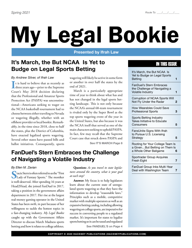 handle is hein.hackboth/mlglbke2021 and id is 1 raw text is: Route To: ___

My Legal Bookie

It's March, the But NCAA Is Yet to
Budge on Legal Sports Betting

By Andrew Silver, of Ifrah Law
I t is hard to believe that as recently as
three years ago-prior to the Supreme
Court's May 2018 decision declaring
that the Professional and Amateur Sports
Protection Act (PASPA) was unconstitu-
tional-Americans seeking to wager on
the NCAA basketball tournament had to
choose between either traveling to Nevada
or wagering illegally, whether with an
offshore provider or local bookie. Remark-
ably, in the time since 2018, close to half
the states, plus the District of Columbia,
have enacted legalized sports wagering.
Several other states have passed bills and
ballot initiatives. Consequently, sports

wagering will likely be active in some form
or another in over half the states by the
end of 2021.
March is a particularly appropriate
time of year to think about what has and
has not changed in the legal sports bet-
ting landscape. This is not only because
the NCAA's annual 68-team tournament
is rivaled only by the Super Bowl as the
top sports wagering event of the year in
the United States, but also because it was
the NCAA itself that served as one of the
main characters seeking to uphold PASPA.
In fact, few may recall that the Supreme
Court case that struck down PASPA and
See IT'S MARCH Page 8

FanDuel's Stern Embraces the Challenge
of Navigating a Volatile Industry

By Ellen M. Zavian
S tacie Stern is often referred to as the First
Lady of Fantasy Sports. The moniker
is well-deserved. After spending 16 years at
Head2Head, she joined FanDuel in 2017,
taking a position in the government affairs
department in 2017. Her rise at the largest
real-money gaming operator in the United
States has been swift, in part because of her
willingness to tackle the hottest topics in
a fast-changing industry. My Legal Bookie
caught up with the Government Affairs
Director to discuss March Madness sports
betting and how it relates to college athletes.

Question: As you travel to state legisla-
tures around the country, what is your goal
at each stop?
Answer: My focus is to help legislators
learn about the current state of unregu-
lated sports wagering so that they have the
information to develop reasonable laws.
Principles such as a mobile, competitive
market with multiple operators as well as an
expansive betting catalog, including allowing
wageringon college sports, are imperative for
success in converting people to a regulated
market. It's important for states to legalize
sports betting so it can be taxed and regulated
See FANDUEL'S on Page 4

It's March, the But NCAA Is
Yet to Budge on Legal Sports
Betting
FanDuel's Stern Embraces
the Challenge of Navigating a
Volatile Industry
Corruption of NCAA Sports Will
Not Fly Under the Radar
How Wearables Could Save
Professional Sports
Sports Betting Industry
Takes Initiative to Educate
Consumers
FansUnite Signs With Ifrah
to Pursue U.S. Licensing
Strategy

1

Rooting for Your College Team Is
a Given... But Betting on Them Is
a Whole Other Ballgame   6

Sportradar Group Acquires
Fresh Eight
FanDuel Group Inks Multi-Year
Deal with Washington Team

7
7

0* COYIH          202  HAKE  PULCTOS  (HCNEPBIC OS. 0OM

Spring 2021


