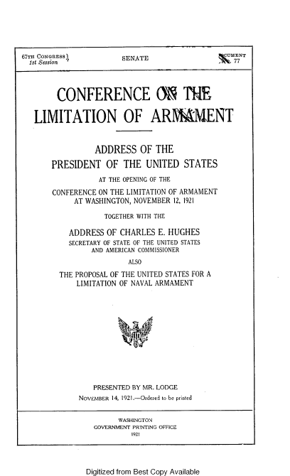 handle is hein.hoil/cfeotemn0001 and id is 1 raw text is: 






67T CONGRESS1          SENATE                qUENT
  1st Session                                 f.7




        CONFERENCE M ThE


   LIMITATION OF ARMAhENT



                 ADDRESS   OF THE

       PRESIDENT   OF  THE  UNITED   STATES

                 AT THE OPENING OF THE

       CONFERENCE ON THE LIMITATION OF ARMAMENT
            AT WASHINGTON, NOVEMBER 12, 1921

                   TOGETHER WITH THE

           ADDRESS OF CHARLES  E. HUGHES
           SECRETARY OF STATE OF THE UNITED STATES
                AND AMERICAN COMMISSIONER
                        ALSO

         THE PROPOSAL OF THE UNITED STATES FOR A
            LIMITATION OF NAVAL ARMAMENT


   PRESENTED BY MR. LODGE
NOVFMBER 14, 1921.-Ordered to be printed


      WASHINGTON
GOVERNMENT PR!NTING OFFICE
         1921


Digitized from Best Copy Available


