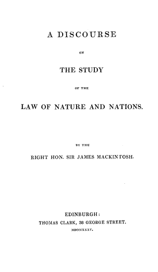 handle is hein.hoil/discslnn0001 and id is 1 raw text is: A DISCOURSE
ON
THE STUDY
OF THE

LAW OF NATURE AND NATIONS.
BY THE
RIGHT HON. SIR JAMES MACKINTOSH.

EDINBURGH:
THOMAS CLARK, 38 GEORGE STREET.
MDCCCXXXV.


