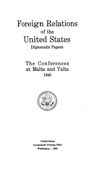 handle is hein.hoil/dpcmy0001 and id is 1 raw text is: 



Foreign Relations
           of the

   United States
      Diplomatic Papers


    The   Conferences
    at Malta  and Yalta
            1945


   United States
Government Printing Office
  Washington : 1955


