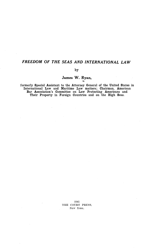 handle is hein.hoil/frsinl0001 and id is 1 raw text is: 
















FREEDOM OF THE SEAS AND INTERNATIONAL LAW

                               by

                        James  W.  Ryan,

formerly Special Assistant to the Attorney General of the United States in
  International Law and Maritime Law matters; Chairman, American
    Bar Association's Committee on Law Protecting Americans and
    Their  Property in Foreign Countries and on the High Seas.






























                               1941
                        THE COURT  PRESS.
                            NEW YORK.


