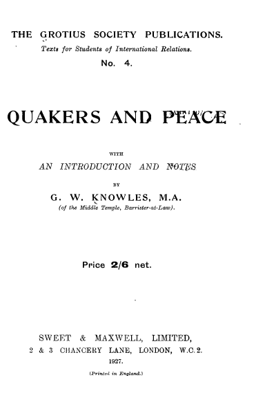 handle is hein.hoil/gscypntsi0002 and id is 1 raw text is: 


THE GROTIUS SOCIETY PUBLICATIONS.
      Texts for Students of International Relations.
                  No. 4.





QUAKERS AND PEA C1E



                   WITH
      AN INTRODUCTION AND NOTAFIS

                    BY


G.
  (of


W. KNOWLES, M.A.
the Middle Temple, Barrister-at-Law).


          Price 2/6 net.







  SWEET & MAXWELL, LIMITED,
2 & 3 CHANCERY LANE, LONDON, W.C. 2.
               1927.


(Printed in England.)


