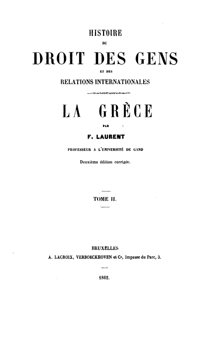 handle is hein.hoil/hdddg0002 and id is 1 raw text is: 




                HISTOIRE
                   DU


DROIT DES GENS
                   ET DES

        RELATIONS INTERNATIONALES





        LA         GRECE

                    PAR

               F. LAURENT

          PROFESSEUR A L'UNIVERSItE DE GAND

             Deuxieme edition corrig&d.






                 TOME II.








                 BRUXELLES
    A. LACROIX, VERBOECKHOVEN et Ce, Impasse du Parc, 3.



                   1862.


