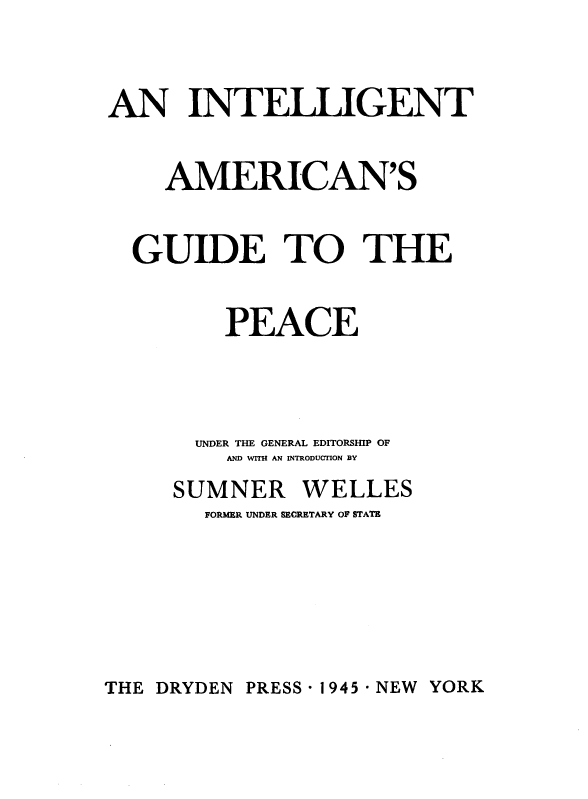 handle is hein.hoil/intamgp0001 and id is 1 raw text is: 


AN INTELLIGENT

    AMERICAN'S

  GUIDE TO THE

         PEACE



       UNDER THE GENERAL EDITORSHIP OF
         AND WITH AN INTRODUCTION BY
     SUMNER WELLES
       FORMER UNDER SECRETARY OF STATE


THE DRYDEN PRESS - 1945 - NEW YORK


