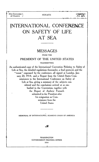 handle is hein.hoil/intcslas0001 and id is 1 raw text is: 



63n CONGRESS               SENATE                       No 4.r




INTERNATIONAL CONFERENCE

           ON SAFETY OF LIFE

                        AT SEA




                        MESSAGES
                           FROM THE

         PRESIDENT OF THE UNITED STATES
                          TRANSMITTING
An  authenticated copy of the International Convention Relating to Safety of
  Life at Sea, the detailed regulations thereunder, a final protocol, and the
     voeux expressed by the conference, all signed at London, Jan-
       uary 20, 1914; and a Report from the United States Com-
         missioners to the International Conference on Safety of
           Life at Sea, giving a summary of the subjects con-
             sidered and the conclusions arrived at as em-
               bodied in the Convention, together with
                 the Report of Andrew  Furuseth
                   submitted to the President after
                      his resignation as Com-
                        missioner from the
                          United States




        MEMORIAL OF INTERNATIOMtAL SEAMENS UNION OF AMERICA







                          WASHINGTON
                   GOVERNMENT PRINTING OFFICE
                              1914



