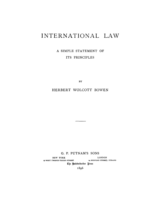handle is hein.hoil/isimpi0001 and id is 1 raw text is: INTERNATIONAL LAW
A SIMPLE STATEMENT OF
ITS PRINCIPLES
BY
HERBERT WOLCOTT BOWEN

G. P. PUTNAM'S SONS
NEW YORK                           LONDON
27 WEST TWENTY-THIRD STREET        24 BEDFORD STREET, STRAND
94e Wnicherbhckr Press
1896


