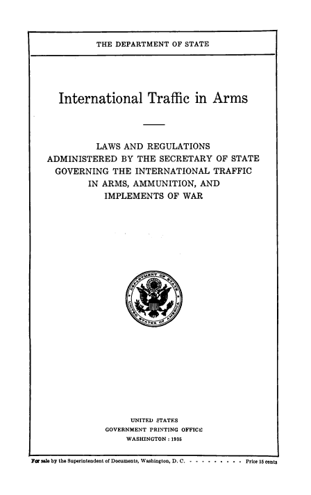 handle is hein.hoil/italr0001 and id is 1 raw text is: 



THE DEPARTMENT  OF STATE


      International Traffic in Arms




              LAWS AND  REGULATIONS
   ADMINISTERED BY THE SECRETARY OF STATE
     GOVERNING   THE  INTERNATIONAL   TRAFFIC
            IN ARMS, AMMUNITION,   AND
               IMPLEMENTS   OF WAR























                     UNITED STATES
               GOVERNMENT PRINTING OFFICE
                    WASHINGTON : 1935

Fo sale by the Superintendent of Documents, Washington, D. C. . . . .   .  .  .   .   Price 15 cents


