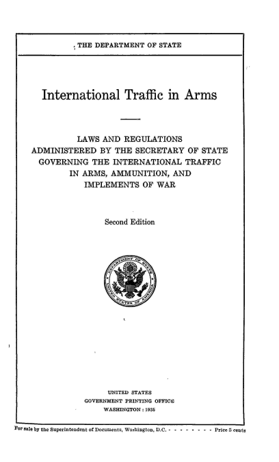 handle is hein.hoil/italr0002 and id is 1 raw text is: 



. THE DEPARTMENT OF STATE


      International Traffic in Arms




              LAWS  AND REGULATIONS
    ADMINISTERED   BY THE  SECRETARY   OF STATE
    GOVERNING THE INTERNATIONAL TRAFFIC
            IN ARMS, AMMUNITION,   AND
                IMPLEMENTS   OF WAR



                    Second Edition



















                    UNITED STATES
                GOVERNMENT PRINTING OFFICE
                    WASHINGTON : 1935

For sale by the Superintendent of Documents, Washington, D.C. - - - - - - - - Price 5 cents


