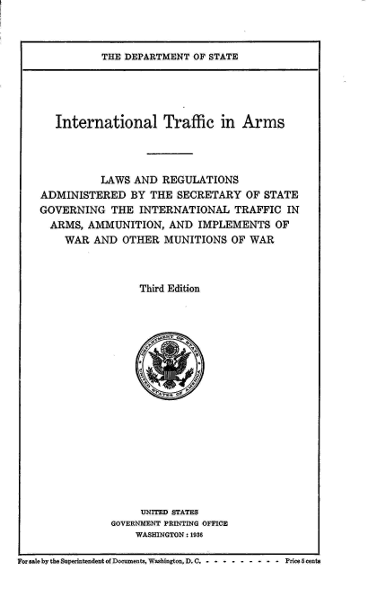 handle is hein.hoil/italr0003 and id is 1 raw text is: 



THE DEPARTMENT  OF STATE


      International Traffic in Arms




              LAWS  AND  REGULATIONS
    ADMINISTERED   BY  THE SECRETARY   OF STATE
    GOVERNING   THE  INTERNATIONAL   TRAFFIC  IN
    ARMS,   AMMUNITION,   AND  IMPLEMENTS   OF
        WAR  AND  OTHER  MUNITIONS  OF WAR



                     Third Edition



















                     UNITED STATES
                GOVERNMENT PRINTING OFFICE
                    WASHINGTON : 1936

For sale by the Superintendent of Documents, Washington, D. C. - - - - - - - -  -  Price 5 cents


