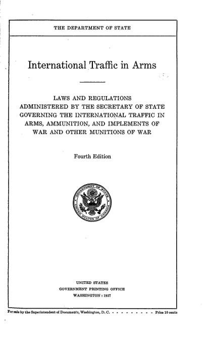 handle is hein.hoil/italr0004 and id is 1 raw text is: 


THE DEPARTMENT  OF STATE


      International Traffic in Arms




              LAWS AND  REGULATIONS
    ADMINISTERED   BY THE  SECRETARY  OF STATE
    GOVERNING   THE INTERNATIONAL   TRAFFIC  IN
    ARMS,   AMMUNITION,  AND  IMPLEMENTS   OF
       WAR   AND OTHER   MUNITIONS  OF WAR



                    Fourth Edition







                    *  T    P











                    UNITED STATES
               GOVERNMENT PRINTING OFFICE
                    WASHINGTON : 1937

For sale by the Superintendent of Documents, Washington, D. C. - -  -  -  -  -  -  -  - Price 10 cents


