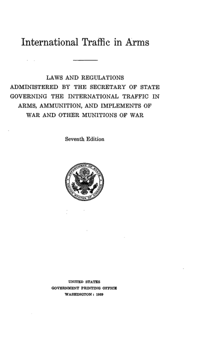 handle is hein.hoil/italr0007 and id is 1 raw text is: 





   International Traffic in Arms




          LAWS AND REGULATIONS
ADMINISTERED  BY THE  SECRETARY  OF STATE
GOVERNING  THE  INTERNATIONAL  TRAFFIC IN
  ARMS, AMMUNITION, AND  IMPLEMENTS  OF
    WAR  AND OTHER  MUNITIONS OF WAR



               Seventh Edition





                   *    4
















                UNITED STATES
           GOVERNMENT PRINTING OFFICE
               WASHINGTON: 1989


