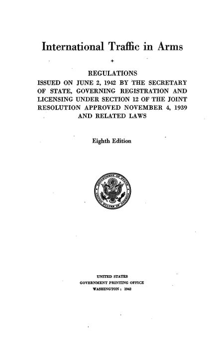 handle is hein.hoil/italr0008 and id is 1 raw text is: 





International Traffic in Arms



             REGULATIONS
ISSUED ON JUNE  2, 1942 BY THE SECRETARY
OF STATE, GOVERNING   REGISTRATION  AND
LICENSING UNDER  SECTION 12 OF THE JOINT
RESOLUTION  APPROVED   NOVEMBER   4, 1939
           AND RELATED  LAWS


              Eighth Edition



















                UNITED STATES
           GOVERNMENT PRINTING OFFICE
               WASHINGTON : 1942


