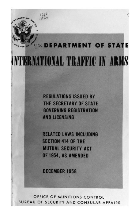 handle is hein.hoil/italr0012 and id is 1 raw text is: 






  OsTTEs F'_. DEPARTMENT OF STATE


INTERNATIONAL TIRAFFIC IN AlIMS




           REGULATIONS ISSUED BY
           THE SECRETARY OF STATE
           GOVERNING REGISTRATION
           AND LICENSING


-          RELATED LAWS INCLUDING
           SECTION 414 OF THE
           MUTUAL SECURITY ACT
           OF 1954, AS AMENDED

           DECEMBER 1958



        OFFICE OF MUNITIONS CONTROL
   BUREAU OF SECURITY AND CONSULAR AFFAIRS


