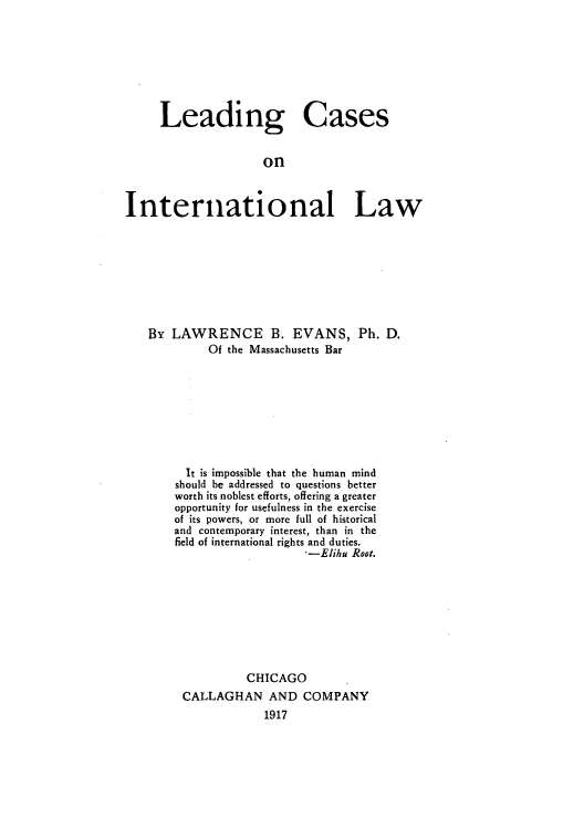 handle is hein.hoil/lconinel0001 and id is 1 raw text is: Leading Cases
on
International Law

By LAWRENCE B. EVANS, Ph. D.
Of the Massachusetts Bar
It is impossible that the human mind
should be addressed to questions better
worth its noblest efforts, offering a greater
opportunity for usefulness in the exercise
of its powers, or more full of historical
and contemporary interest, than in the
field of international rights and duties.
'-Elihu Root.
CHICAGO
CALLAGHAN AND COMPANY
1917


