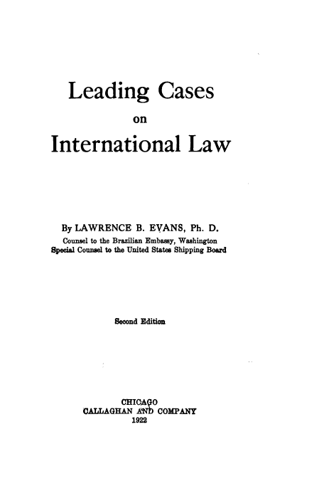 handle is hein.hoil/lecainil0001 and id is 1 raw text is: ï»¿Leading

Cases

on

International Law
By LAWRENCE B. EVANS, Ph. D.
Counsel to the Brazilian Embassy, Washington
Special Counsel to the United States Shipping Board
Second Edition
CHICAQO
CALLAGHAN AWD COMPANY
1922


