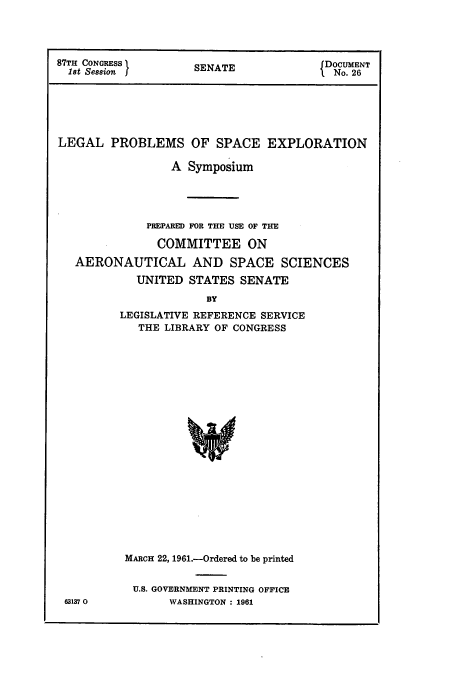 handle is hein.hoil/leprspac0001 and id is 1 raw text is: 87TH CONGRESS      SENATE             fDOCUMENT
l8t Se88ion  I                      I.  No. 26
LEGAL PROBLEMS OF SPACE EXPLORATION
A Symposium
PREPAREI) FOR THE USE OF THM
COMMITTEE ON
AERONAUTICAL AND SPACE SCIENCES
UNITED STATES SENATE
BY
LEGISLATIVE REFERENCE SERVICE
THE LIB3RARY OF CONGRESS

63137 0

MARCH 22, 1961.-Ordered to be printed
U.S. GOVERNMENT PRINTING OFFICE
WASHINGTON : 1961


