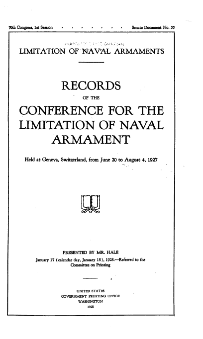 handle is hein.hoil/lnarc0001 and id is 1 raw text is: 




70th Congress, 1st Session  -      Senate Document No. 55




   LIMITATION OF NAVAL ARMAMENTS






               RECORDS

                     OF THE


   CONFERENCE FOR THE


   LIMITATION OF NAVAL


            ARMAMENT


     Held at Geneva, Switzerland, from June 20 to August 4, 1927


















               PRESENTED BY MR. HALE
        January 17 (calendar day, January 18), 1928.-Referred to the
                 Committee on Printing




                   UNITED STATES
               GOVERNMENT PRINTING OFFICE
                    WASHINGTON
                      1928


