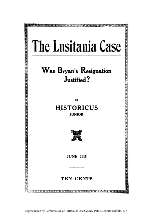 handle is hein.hoil/lusitca0001 and id is 1 raw text is: The Lusitania Case

Was Bryan's Resignation
Justified ?

BY

HISTORICUS
JUNIOR

w

JUNE 1915

TEN CENTS

Reproduction by Permnmission of Buffalo & Erie County Public Library Buffalo, NY


