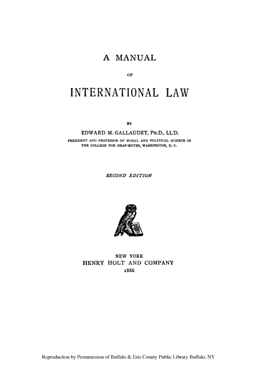handle is hein.hoil/manutla0001 and id is 1 raw text is: A MANUAL
OF
INTERNATIONAL LAW
BY
EDWARD M. GALLAUDET, PH.D., LL:D.
PRESIDENT AND PROFESSOR OF MORAL AND POLITICAL SCIENCE IN
THE COLLEGE FOR DEAF-MUTES, WASHINGTON, D. C.
SECOND EDITION

NEW YORK
HENRY HOLT AND COMPANY
x886

Reproduction by Permmission of Buffalo & Erie County Public Library Buffalo, NY


