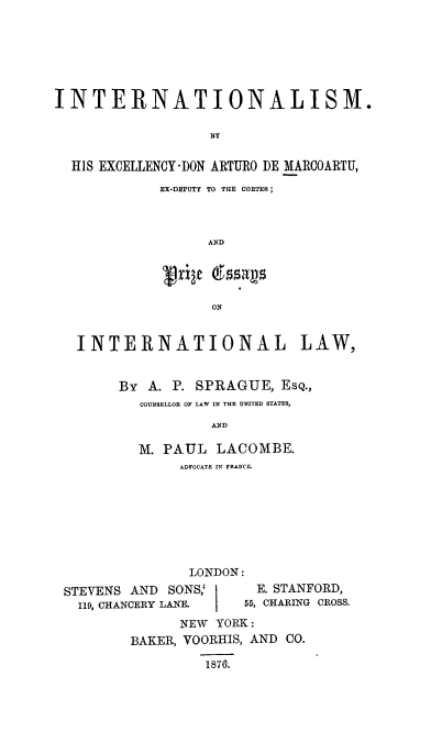 handle is hein.hoil/maria0001 and id is 1 raw text is: INTERNATIONALISM.
BY
HIS EXCELLENCY-DON ARTURO DE MARCOARTU,
EX-DEPUTY TO THE COUTEB ;
AND
ON
INTERNATIONAL LAW,
BY A. P. SPRAGUE, ESQ.,
COUNSELLOR OF LAW IN THE UNITED STATES,
AND
M. PAUL LACOMBE.
ADVOCATE IN FRANCE.

LONDON:
STEVENS AND SONS;        E. STANFORD,
119, CHANCERY LANE.   55, CHARING CROSS.
NEW YORK :
BAKER, VOORHIS, AND CO.
1876*.


