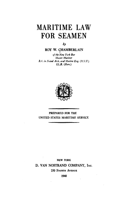 handle is hein.hoil/marlrsea0001 and id is 1 raw text is: MARITIME LAW
FOR SEAMEN
by
ROY W. CHAMBERLAIN
Of the New York Bar
.Master Mariner
B.S. in Karal Arch. and Marine Eng. (M.I.T.)
LL.B. (Hare.)

PREPARED FOR THE
UNITED STATES MARITIME SERVICE
NEW YORK
D. VAN NOSTRAND COMPANY, INc.
250 FouRTH AVENUE
1940


